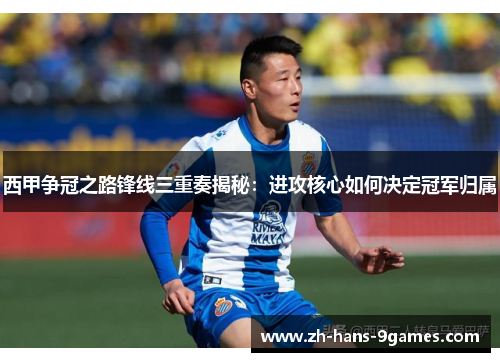 西甲争冠之路锋线三重奏揭秘：进攻核心如何决定冠军归属