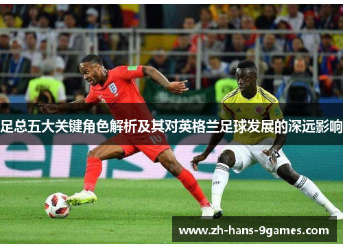 足总五大关键角色解析及其对英格兰足球发展的深远影响 足总五大关键角色解析及其对英格兰足球发展的深远影响